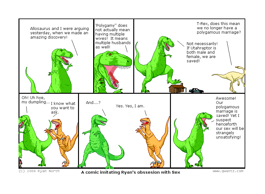 Allosaurus and I were arguing yesterday, when we made an amazing discovery! // “Polygamy” does not mean having multiple wives! It means multiple husbands as well! // T-Rex, does this mean we no longer have a polygamous marriage? / Not necessarily! If Utahraptor is both male an female, we are saved! // Oh! Uh hi, my dumpling… / I know what you want to ask. // And…? / Yes. Yes, I am. // Awesome! Our polygamous marriage is saved! Yet I suspect henceforth our sex will be strangely unsatisfying! // (A comic imitating Ryan’s obsession with Sex)