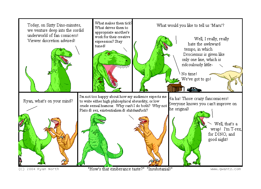 Today, on Sixty Dino-minutes, we venture deep in the sordid underworld of fan comicers! Viewer discretion advised! // What makes them tick? What drives them to appropriate another’s work for their creative expression? Stay tuned! // What would you like to tell us, ‘Gwern’? / Well, I really, really hate the awkward tempo, in which Drociemus is given like only one line, which is ridiculously little—/ No time! We’ve got to go! // Ryan North, what’s on your mind? // I’m not too happy about how my audience expects me to write either high philosophical absurdity, or low crude sexual humor. Why can’t I do both? Why not Plato & Sex, existentialism & s—? // Ha ha! Those crazy fan comicers! Everyone knows you can’t improve on the original! / Well, that’s a wrap! I’m T-Rex, for DINO, and good night! // (“How’s that exuberance taste?” “Insubstantial!”)