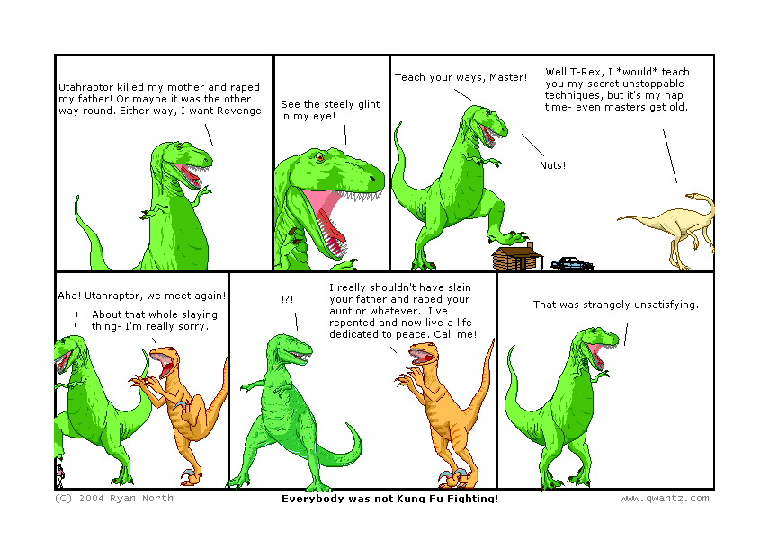 Utahraptor killed my mother and raped my father! Or maybe it was the other way ’round. Either way, I want Revenge! // See the steely glint in my eye! // Teach your ways, Master! / Well T-Rex, I would teach you my secret unstoppable techniques, but it’s my nap time—even masters get old. / Nuts! // Aha! Utahraptor, we meet again! / About that whole slaying thing—I’m really sorry. / ‽ / I really shouldn’t have slain your father and raped your aunt or whatever. I’ve repented and now live a life dedicated to peace. Call me! // That was strangely unsatisfying. // (Everybody was not Kung Fu Fighting!)