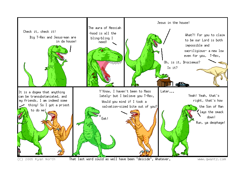 Check it, check it! Big T-Rex and Jesus-man are in a house! // The aura of Messiah-hood is all the bling-bling I need! // Jesus in the house! / What‽ For you to claim to be our lord is both impossible and sacriligious—a new low even for you T-Rex. / Oh is it, Drociemus? Is it? // It is a dogma that anything can be transubstaniate, and my friends, I am indeed some thing! So I got a priest to o me! // Y’know, I haven’t been to Mass lately—but I believe you, T-Rex. Would you mind if I took a salvation-sized bite out of you? / Eek! // Later… / Yeah! Yeah, that’s right, that’s how the Son of Man lays the smack down! Run, ya deophage! // (That last word could as well have been ‘deicide’. Whatever.)