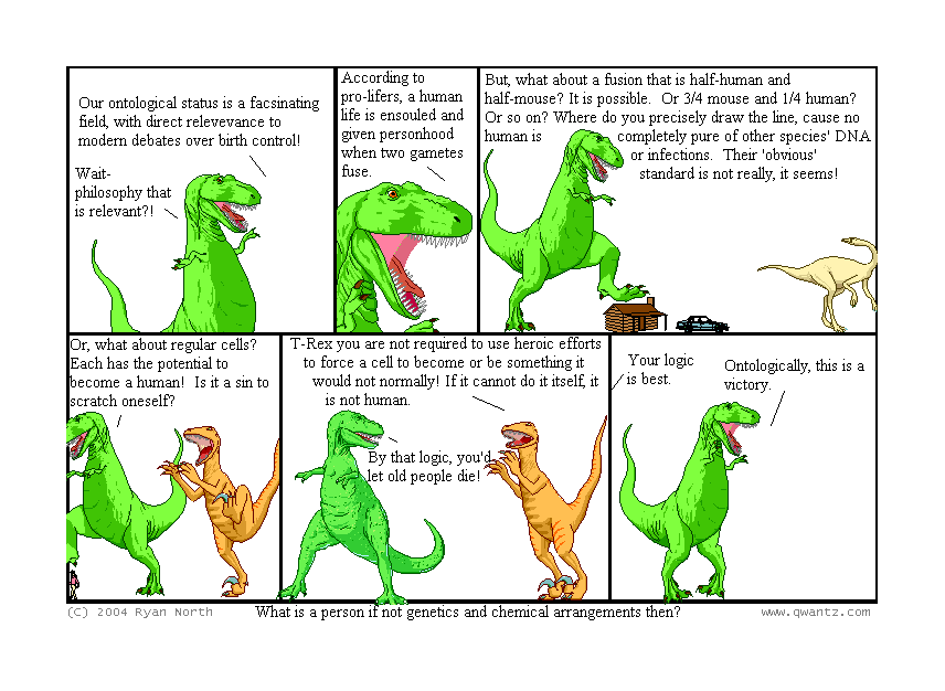 Our ontological status is a fascinating field, with direct relevance to modern debates over birth control! / Wait—philosophy that is relevant‽ // According to pro-lifers, a human life is ensouled and given personhood when two gametes fuse. // But what about a fusion that is half-human and half-mouse? It is possible. Or 3/4 mouse and 1/4 human? Or so on? Where do you precisely draw the line, ‘cause no human is completely pure of other species’ DNA or infections. Their ‘obvious’ standard is not really, it seems! // Or, what about regular cells? Each has the potential to become a human! Is it a sin to scratch oneself? // T-Rex, you are not require to use heroic efforts to force a cell to become or be something it would not normally! If it cannot do it itself, it is not human. / By that logic, you’d let old people die! // Your logic is best. / Ontologically, this is a victory. // (What is a person if not genetics and chemical arrangements, then?)