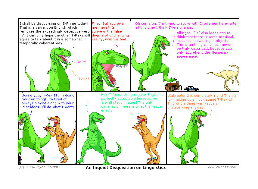 1: I shall be discoursing on E-Prime today! That is a variant on English which removes the exceedingly deceptive verb ‘is’! I can only hope the other T-Rexes will agree to talk about it in a somewhat temporally coherent way! / 3: Do it! / 6: Sorry! // 2: Fine. But you owe me, hear? ‘Is’ conveys the false dogma of unchanging reality, which is bad. // 3: Oh come on, I’m trying to score with Drociemus here—after all this time, I think I’ve a chance. / 3: All right. ‘Is’ also leads one to think that there is some mystical ‘essence’ indwelling on objects. This is a thing which can never be truly describe, because you can only apprehend the illusionary appearance. // 4: Screw you, T-Rex 1! I’m doing my own thing! I’m tired of always playing along with your idiot ideas! I’ll do what I want! // 5: ! / U2: Hey T-Rexes! Using regular English is perfectly acceptable here, as we are all static images! The only dynamicism here is what the reader injects! // 6: Utahraptor 2 is completely right! Thanks for making us all look stupid, T-Rex 1! This whole thing was vaguely unsatisfying anyway. // (An Inquiet Disquisition on Linguistics)