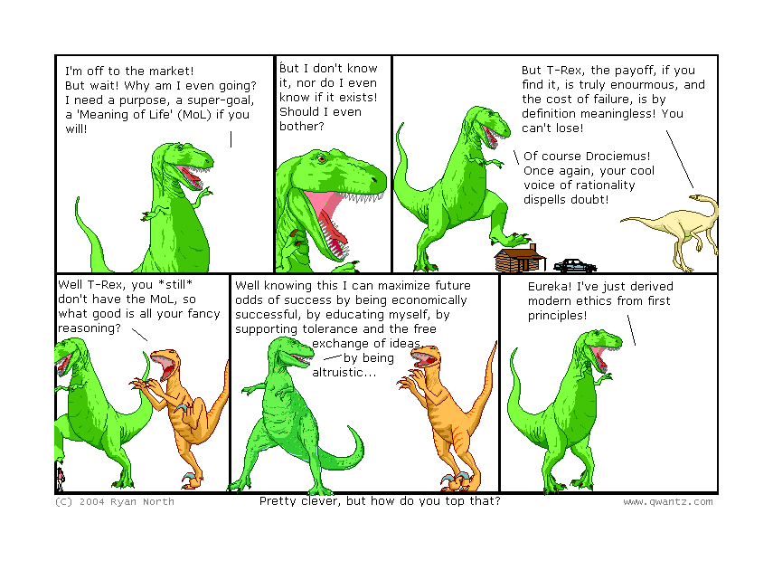 I’m off to the market! But wait! Why am I even going? I nee a purpose, a super-goal, a ‘Meaning of Life’ (MoL) if you will! // But I don’t know it, nor do I even know if it exists! Should I even bother? / But T-Rex, the payoff, if you find it, is truly enormous, and the cost of failure, is by definition meaningless! You can’t lose! / Of course, Drociemus! Once again, your cool voice of rationality dispells doubt! // Well, T-Rex, you still don’t have the MoL, so what good is all your fancy reasoning? // Well, knowing this I can maximize future odds of success by being economically successful, by educating myself, by supporting tolerance and the free exchange of ideas, by being altruistic… / Eureka! I’ve just derived modern ethics from first principles! / (Pretty clever, but how do you top that?)