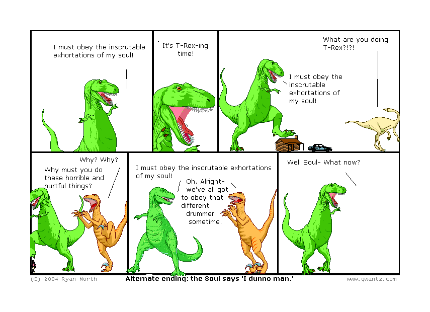 I must obey the inscrutable exhortations of my soul! // It’s T-Rexing time! // What are you doing, T-Rex‽‽ / I must obey the inscrutable exhortations of my soul! // Why? Why? Why must you do these horrible and hurtful things? // I must obey the inscrutable exhortations of my soul! / Oh. Alright—we’ve all got to obey that different drummer sometime. // Well, Soul—what now? // (Alternate ending: the Soul says ‘I dunno, man.’)