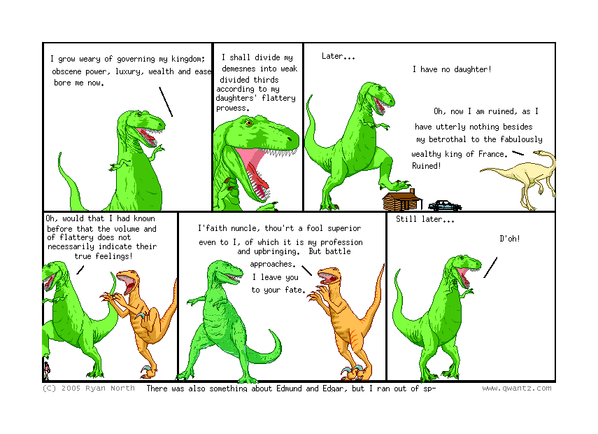 I grow weary of governing my kingdom; obscene power, luxury, wealth an ease bore me now. // I shall divide my demesnes into weak divided thirds according to my daughters’ flattery prowess // Later… / I have no daughter! / Oh, now I am ruined, as I have utterly nothing besides my betrothal to the fabulously wealthy king of France. Ruined! // Oh, would that I had known before that the volume of flattery does not necessarily indicate their true feelings! // I’faith nuncle, thou’rt a fool superior even to I, of which it is my profession and upbringing. But battle approaches. I leave you to your fate. // Still later… / D’oh! // (There was also something about Edmund and Edgar, but I ran out of sp-)