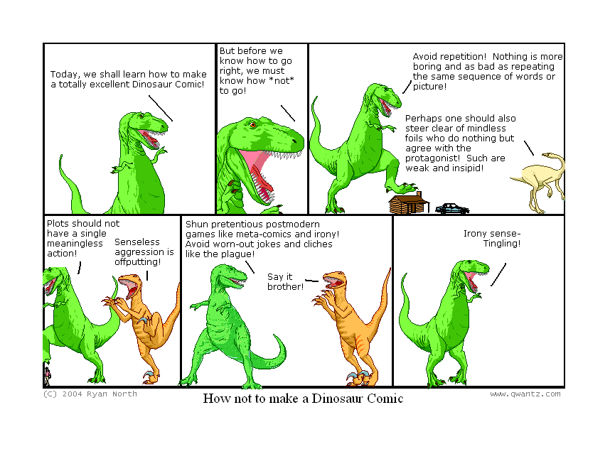 Today, we shall learn how to make a totally excellent Dinosaur Comic! // But before we know how to go right, we must know how not to go! // Avoid repetition! Nothing is more boring and as bad as repeating the same sequence of words or pictures! / Perhaps one should also steer clear of mindless foils who do nothing but agree with the protagonist! Such are weak an insipid! // Plots should not have a single meaningless action! / Senseless aggression is offputting! // Shun pretentious postmodern games like meta-comics and irony! Avoid worn-out jokes and cliches like the plague! / Say it, brother! // Irony sense—Tingling! // (How not to make a Dinosaur Comic)