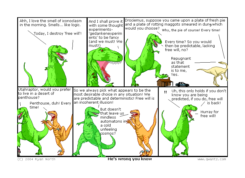 Ah, I love the smell of iconoclasm in the morning. Smells like… logic. / Today, I destroy ‘free will’! // And I shall prove it with some thought-experiments—‘gedankenexperiments’ to be fancy (and we must! We must!) // Drociemus, suppose you came upon a plate of fresh pie and a plate of rotting maggots smeared in dung; which would you choose? / Why, the pie of course! Every time! / Every time? So you would then be predictable, lacking free will, no? / Repugnant as that statement is to me, yes. // Utahraptor, would you prefer to live in a desert or penthouse? / Penthouse, duh! Every time! // So we always pick what appears to be the most desirable choice in any situation! We are predictable and deterministic! Free will is an incoherent illusion! / But doesn’t that leave us mindless automatons in a cold unfeeling cosmos? // !! Uh, this only holds if you don’t know you are being predicted, if you o, free will is back! / Hurray for free will! / (He’s wrong, you know)