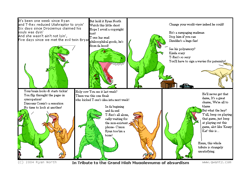 It’s been one week since Ryan and T-Rex reduced Utahraptor to cryin’ / Six days since Drociemus claimed his soul was dyin’ / And she wasn’t ain’t not lyin’ / Five days since we met the evil twin Bryan // But hold it, Ryan North / Watch this little short / Hope I avoid a copyright tort! / T-Rex has mad philosophical goods, / he’s from da hood! // Change your world-view, indeed he could! / He’s a rampaging madman / Stop him if you can / Shredder’s a huge fan! / See his polyamory? / Kinda scary / T-Rex’s so sexy / You’ll have to sign a wavier for paternity! // Your brain looks & starts tickin’ / You flip through the pages in syncopation! / Dinosaur Comic’s a sensation / No time to look at another // Holy cow—you see it last week? / There was this one freak / who kicked T-Rex’s idea inta next week! / In da beginning and da end / T-Rex’s all alone / sadly waiting for the non-existent phone /—C’mon, Ryan, toss’im a bone! // He’ll never get that dame / It’s a great shame / We’re all to blame / But what the hey? Y’all, keep on playing that game / just keep at playing out this game / a lot like Krazy Kat this is… / Hmm, this whole tribute is strangely unsatisfying. // (In Tribute to the Grand High Mugglewump of absurdism)