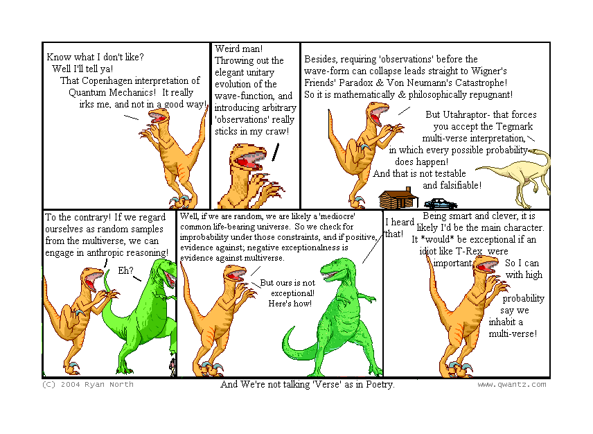 Know what I don’t like? Well, I’ll tell ya! That Copenhagen interpretation of Quantum Mechanics! It really irks me, and not in a good way! // Weird, man! Throwing out the elegant unitary evolution of the wave-function, and introducing arbitrary ‘observations’ really sticks in my craw! // Besides, requiring ‘observations’ before the wave-form can collapse leads straight to Wigner’s Friend’s Paradox & Von Neumann’s Catastrophe! So it is mathematically & philosophically repugnant! / But Utahraptor—that forces you to accept the Tegmark multi-verse interpretation, in which every possible probability does happen! And that is not testable and falsifiable! // To the contrary! If we regard ourselves as random samples from the multiverse, we can engage in anthropic reasoning! / Eh? // Well, if we are random, we are likely a ‘mediocre’ common life-bearing universe. So we check for improbability under those constraints, and if positive, evidence against; exceptionalness is evidence against multiverse / But ours is not exceptional! Here’s how! // Being smart and clever, it is likely I’d be the main character. It would be exceptional if an idiot like T-Rex were important. So I can with high probability say we inhabit a multi-verse! / I heard that! / (And We’re not talking ‘Verse’ as in Poetry.)
