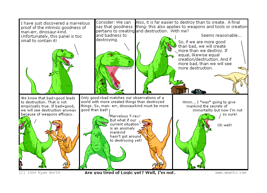 I have just discovered a marvelous proof of the intrinsic goodness of man—err, dinosaur-kind. Unfortunately, this panel is too small to contain it! // Consider: We can say that goodness pertains to creating and badness to destroying. // Also, it is far easier to destroy than to create. A final thing: this also applies to weapons and tools, or creation and destruction. With me? / Seems reasonable… / So, if we are more good than bad, we will create more than we destroy. If equal, likewise equal creation/destruction. And if more bad, then we will see more destruction. // We know that bad>good leads to destruction. That is not empirically true! If bad=good, we will see destruction anyway because of weapons’ efficacy. // Only good>bad matches our observations of a world with more created things than destroyed things. So man—err, dinosaurkind must be more goo than bad! / Marvelous, T-Rex! But what if our current situation is an anomaly mankind hasn’t got around to destroying yet? // Hm… I was going to give mankind the secrets of immortality, but not I’m not so sure! / Oh well! // (Are you tired of logic yet? Well, I’m not.)