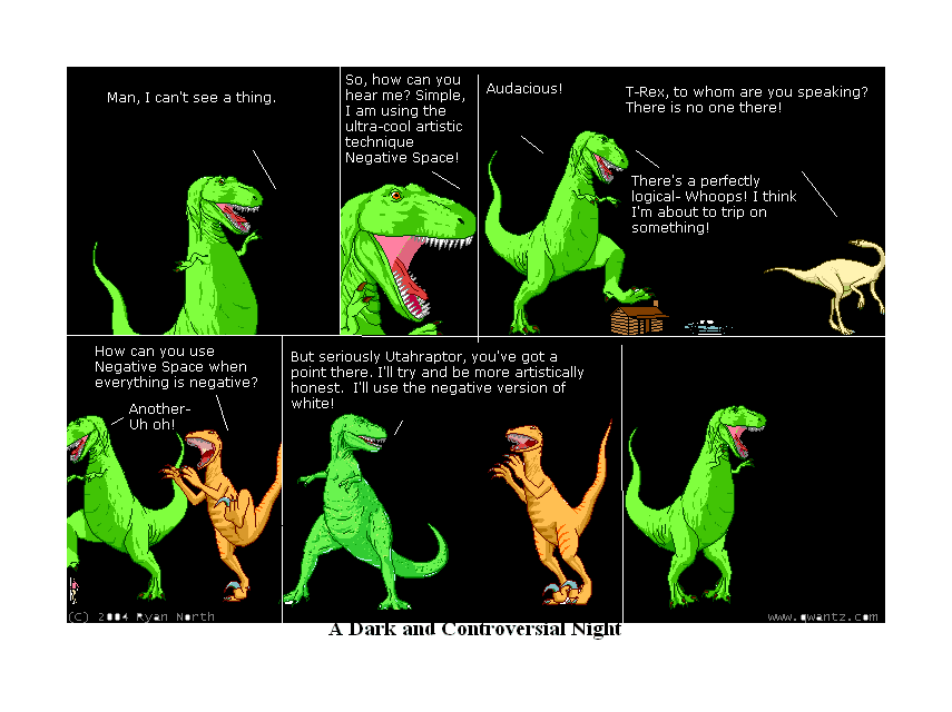 Man, I can’t see a thing. / So, how can you hear me? Simple, I am using the ultra-cool artistic technique Negative Space! / Audacious! / T-Rex to whom are you speaking? There is no one there! / There’s a perfectly logical—Whoops! I think I’m about to trip on something! // How can you use Negative Space when everything is negative? Another—Uh oh! // But seriously Utahraptor, you’ve got a point there. I’ll try and be more artistically honest. I’ll use the negative version of white! // // (A Dark and Controversial Night)