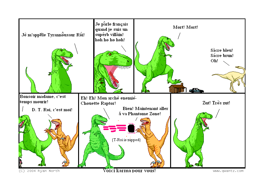 Je m’appele Tyrannosaur Roi! // Je parle francais quand je suis un superb villain! Hoh ho ho hoh! // Mort! Mort! / Sacre blue! Sacre brun! Oh! // Bonsoir madame, c’est temps mourir! / D. T. Roi, c’est moi! // Eh! Eh! Mon arche enemie—Chouette Raptor! / Bien! Maintenant aller a va Phantome Zone / (T-Roi is zapped) // Zut! Tres zut! // (Voici karma pour vous!)