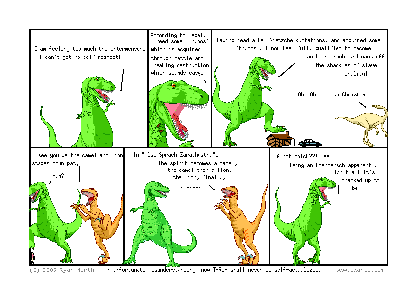 I am feeling too much the Untermensch, I can’t get no self-respect! // According to Hegel, I need some ‘Thymos’, which is acquired through battle and wreaking destruction which sounds easy. // Having read a few Nietzsche quotations, and acquired some ‘thymos’, I now feel fully qualified to become an Ubermensch and cast off the shackles of slave morality! / Oh—oh—how un-Christian! // I see you’ve the camel and lion stages down pat. / Huh? // In Also Sprach Zarathustra: ’The spirit becomes a camel, the camel then a lion, the lion, finally, a babe. // A hot chick‽ Eeww! Being an Ubermensch apparently isn’t all it’s cracked up to be! // (An unfortunate misunderstanding; now T-Rex shall never be self-actualized.)