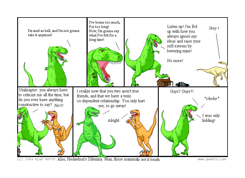 I’m mad as hell, and I’m not gonna take it anymore! // I’ve borne too much, for too long! Now, I’m gonna say what I’ve felt for a long time! // Listen up! I’m fed up with how you always ignore my ideas and raise your self-esteem by lowering mine! No more! / Hey-! // Utahraptor—you always have to criticize me all the time, but do you ever have anything constructive to say? NO!!! // I realize now that you two aren’t true friends, an that we have a toxic co-dependent relationship. You only hurt me, so go away! / Alright. // Guys? Guys‽ / choke / I was only kidding! // (Also, Hedgehog’s Dilemma. Man, those mammals got it tough.)