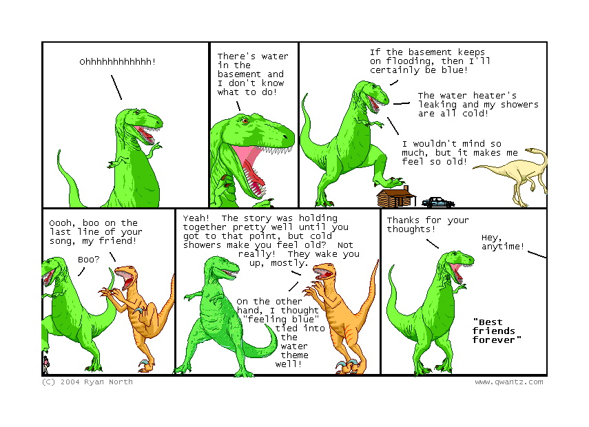 Ohhhhhhhhhhhh! // There’s water in the basement and I don’t know what to do! // If the basement keeps on flooding, then I’ll certainly be blue! / The water heater’s leaking and my showers are all cold! / I wouldn’t mind so much, but it makes me feel so old! // Ooh, boo on the last line of your song, my friend! / Boo? // Yeah! The story was holding together pretty well until you got to that point, but cold showers make you feel old? Not really! They wake you up, mostly. / On the other hand, I thought “feeling blue” tie into the water theme well! // Thanks for your thoughts! / Hey, anytime! / “BEST FRIENDS FOREVER”