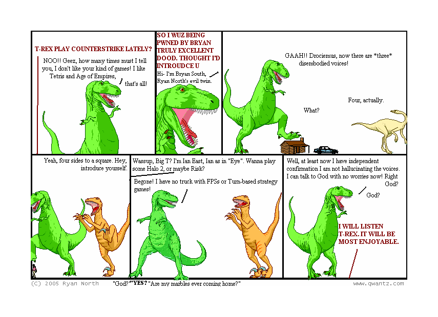 T-REX, PLAY COUNTERSTRIKE LATELY? / NOO!! Geez, how many times must I tell you, I don’t like your kin of games! I like Tetris and Age of Empires, that’s all! // SO I WUZ BEING PWNED BY BRYAN, A TRULY EXCELLENT DOOD. THOUGHT I’D INTROUCE U / Hi—I’m Bryan South, Ryan North’s evil twin. // GAAH! Drociemus, now there are three disembodied voices! / Four, actually. / What? // Yeah, four sides to a square. Hey, introduce yourself. // Wassup, Big T? I’m Ian East, Ian as in “Eye”. Wanna play some Halo 2, or maybe Risk? / Begone! I have no truck with FPSs or Turn-based strategy games! // Well, at least now I have independent confirmation I am not hallucinating the voices. I can talk to God with no worries now! Right, God? / God? / I WILL LISTEN, T-REX. IT WILL BE MOST ENJOYABLE> // (“God?” “YES?” “Are my marbles ever coming home?”)