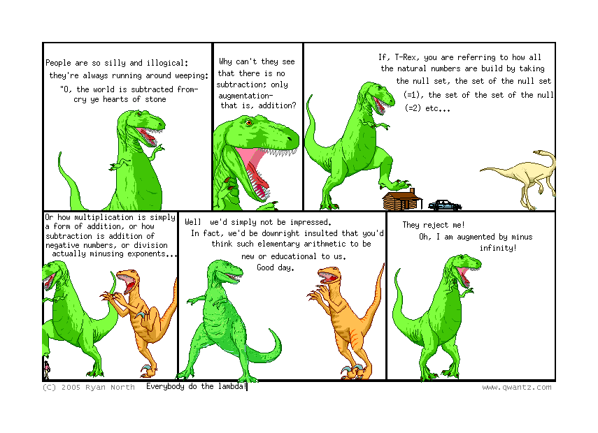 People are so silly an illogical: they’re always running around weeping: “O, the world is subtracted from—cry ye hearts of stone” // Why can’t they see that there is no subtraction; only augmentation—that is, addition? // If, T-Rex, you are referring to how all the natural numbers can be built by taking the null set, the set of the null set (=1), the set of the set of the null (=2) etc… // Or how multiplication is simply a form of addition, or how subtraction is addition of negative numbers, or division actually minusing exponents… // Well, we’d simply not be impressed. In fact, we’d be downright insulted that you’d think such elementary arithmetic to be new or educational to us. Good day. // They reject me! Oh, I am augmented by minus infinity! // (Everybody do the lambda!)