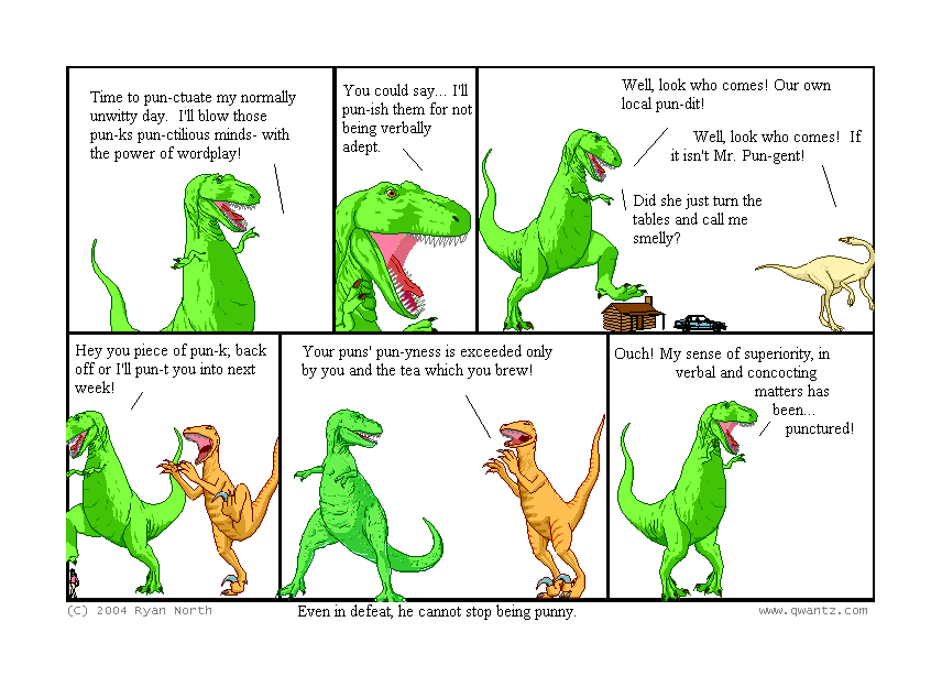 Time to pun-ctuate my normally unwitty day. I’ll blow those pun-ks pun-ctilious minds—with the power of wordplay! // You could say… I’ll pun-ish them for not being verbally adept. // Well, look who comes! Our own local pun-dit! / Well, look who comes! If it isn’t Mr. Pun-gent! / Did she just turn the tables and cell me smelly? // Hey you piece of pun-k; back off of I’ll pun-t you into next week! / Your puns’ pun-yness is exceeded only by you and the tea which you brew! // Ouch! My sense of superiority in verbal and concocting matters has been… pun-ctured! // (Even in defeat, he cannot stop being punny.)