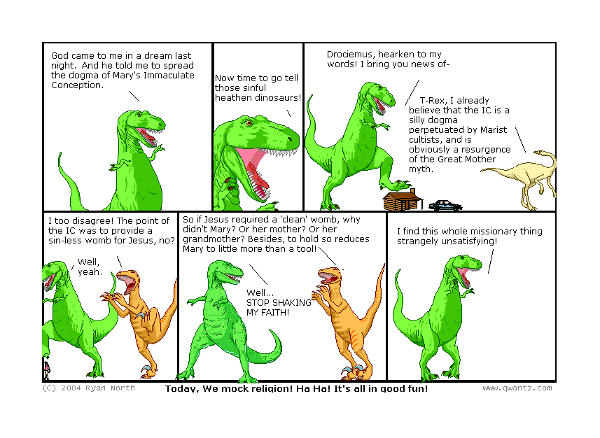 God came to me in a ream last night. And he told me to spread the dogma of Mary’s Immaculate Conception. // Now time to go tell those sinful heathen dinosaurs! // Drociemus, hearken to my words! I bring you news of—/ T-Rex, I already believe that the IC is a silly dogma perpetuate by Marist cultists, and is obviously a resurgence of the Great Mother myth. // I too disagree! The point of the IC was to provide a sin-less womb for Jesus, no? / Well, yeah. // So if Jesus required a ‘clean’ womb, why didn’t Mary? Or her mother? Or her grandmother! Besides, to hold so reduces Marry to little more than a tool! / Well… STOP SHAKING MY FAITH! // I fin this whole missionary thing strangely unsatisfying! // (Today, we mock religion! Ha ha! It’s all in good fun!)