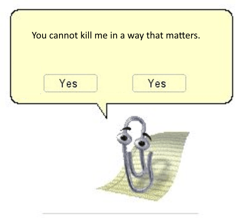 Image of Microsoft Clippy (Clippit) saying to the viewer ‘You cannot kill me in a way that matters’, alluding to the potential replicability & physical immortality of copyable software such as an artificial intelligence: any individual copy may be destroyed, but there are arbitrary numbers of exact duplicates elsewhere in the world, and total eradication is impossible after a certain level of propagation. Source: Twitter (https://x.com/IronLordByron/status/1501684556935483394). Allusion to the Tumblr mushroom meme (https://knowyourmeme.com/memes/you-cannot-kill-me-in-a-way-that-matters): <p><strong>me holding a gun to a mushroom</strong>: tell me the name of god you fungal piece of shit</p> <p><strong>mushroom</strong>: can you feel your heart burning? can you feel the struggle within? the fear within me is beyond anything your soul can make. you cannot kill me in a way that matters</p> <p><strong>me cocking the gun, tears streaming down my face</strong>: I’M NOT FUCKING SCARED OF YOU</p> Transcension.