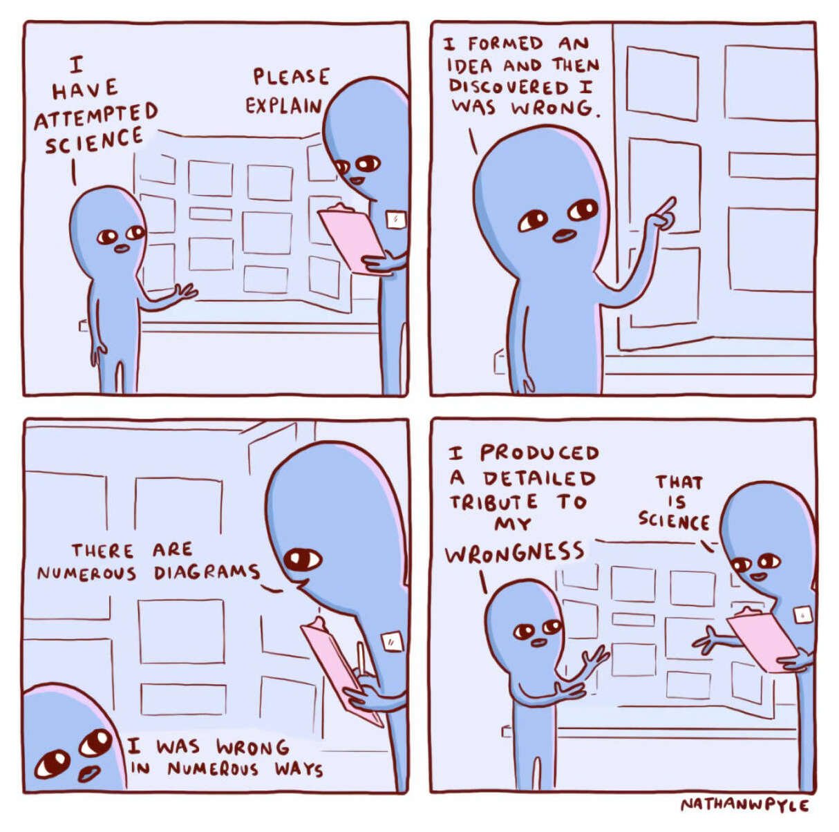 Webcomic: two aliens discuss a science fair project. Dialogue: 'I have attempted science' / 'Please explain' / 'I formed an idea and then discovered I was wrong.' / 'There are numerous diagrams' / 'I was wrong in numerous ways' / 'I produced a detailed tribute to my wrongness' / 'That is science' “I have attempted science” (Nathan W. Pyle, Strange Planet 2019)